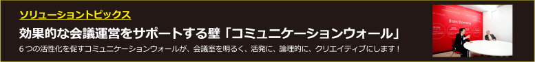 ソリューショントピックス　効果的な会議運営をサポートする壁「コミュニケーションウォール」6つの活性化を促すコミュニケーションウォールが、会議室を明るく、活発に、論理的に、クリエイティブにします！