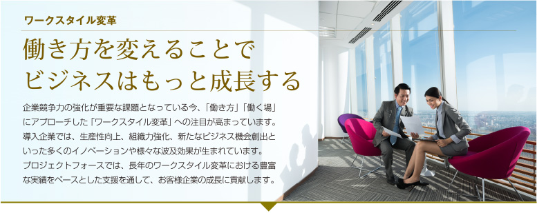 働き方を変えることでビジネスはもっと成長する　企業競争力の強化が重要な課題となっている今、「働き方」「働く場」にアプローチした「ワークスタイル変革」への注目が高まっています。
導入企業では、生産性向上、組織力強化、新たなビジネス機会創出といった多くのイノベーションや様々な波及効果が生まれています。
プロジェクトフォースでは、長年のワークスタイル変革における豊富な実績をベースとした支援を通して、お客様企業の成長に貢献します。