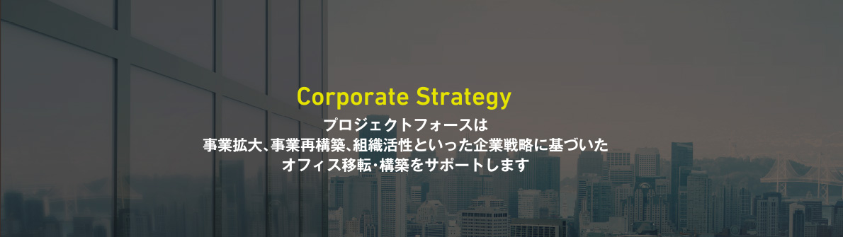 Corporate Strategy　プロジェクトフォースは事業拡大、事業再構築、組織活性といった企業戦略に基づいたオフィス移転・構築をサポートします