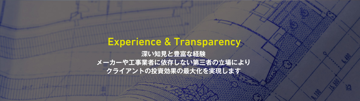 Experience & Transparency　深い知見と豊富な経験　メーカーや工事業者に依存しない第三者の立場によりクライアントの投資効果の最大化を実現します